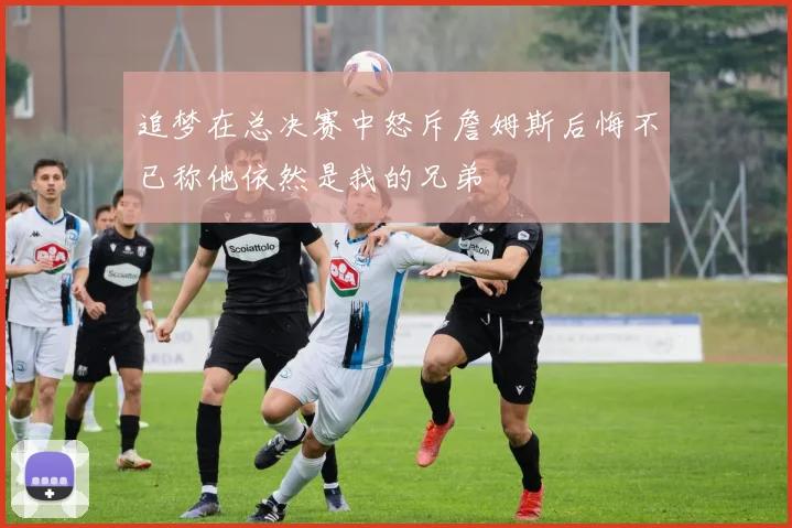 追梦在总决赛中怒斥詹姆斯后悔不已称他依然是我的兄弟