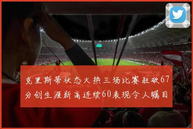 克里斯蒂状态火热三场比赛狂砍67分创生涯新高连续60表现令人瞩目