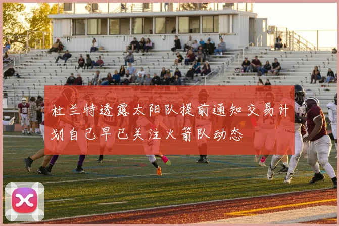 杜兰特透露太阳队提前通知交易计划自己早已关注火箭队动态