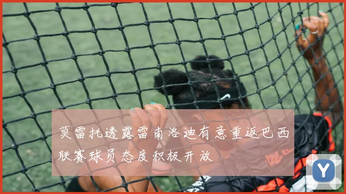 莫雷托透露雷南洛迪有意重返巴西联赛球员态度积极开放