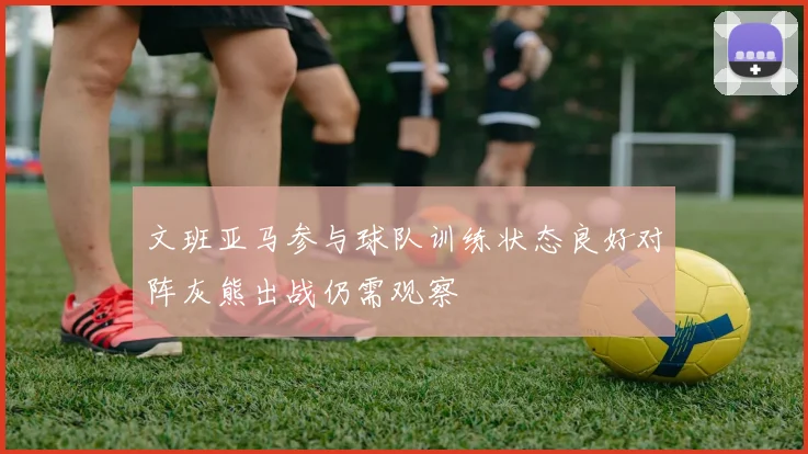 文班亚马参与球队训练状态良好对阵灰熊出战仍需观察