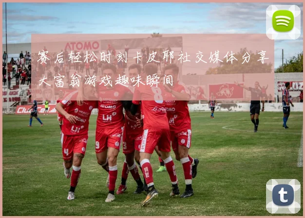 赛后轻松时刻卡皮耶社交媒体分享大富翁游戏趣味瞬间