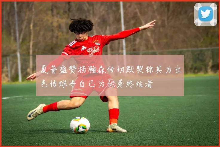 夏普盛赞杨瀚森传切默契称其为出色传球手自己为优秀终结者