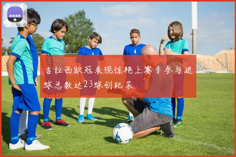 吉拉西欧冠表现惊艳上赛季参与进球总数达23球创纪录