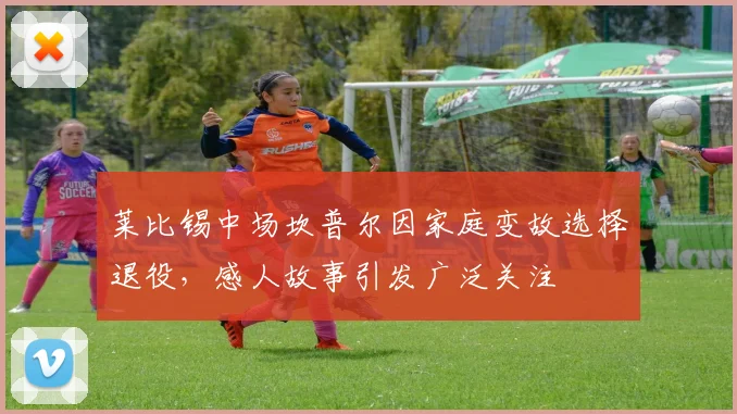 莱比锡中场坎普尔因家庭变故选择退役，感人故事引发广泛关注