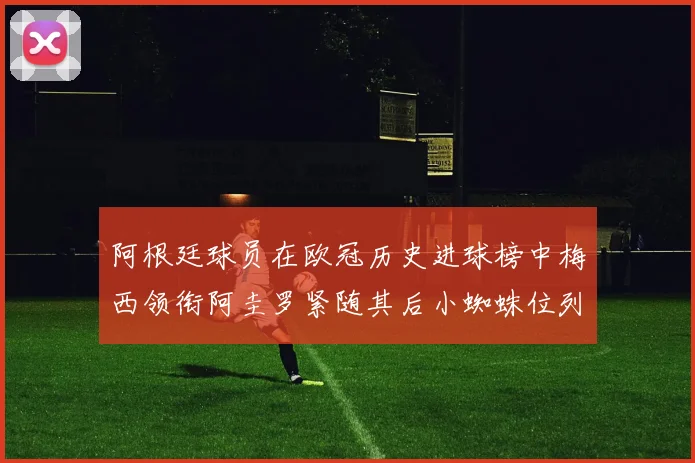 阿根廷球员在欧冠历史进球榜中梅西领衔阿圭罗紧随其后小蜘蛛位列第七