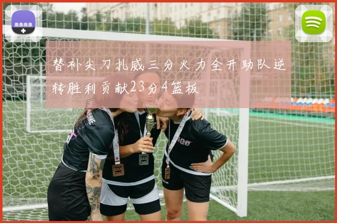 替补尖刀扎威三分火力全开助队逆转胜利贡献23分4篮板