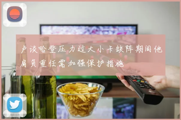 卢谈哈登压力过大小卡缺阵期间他肩负重任需加强保护措施