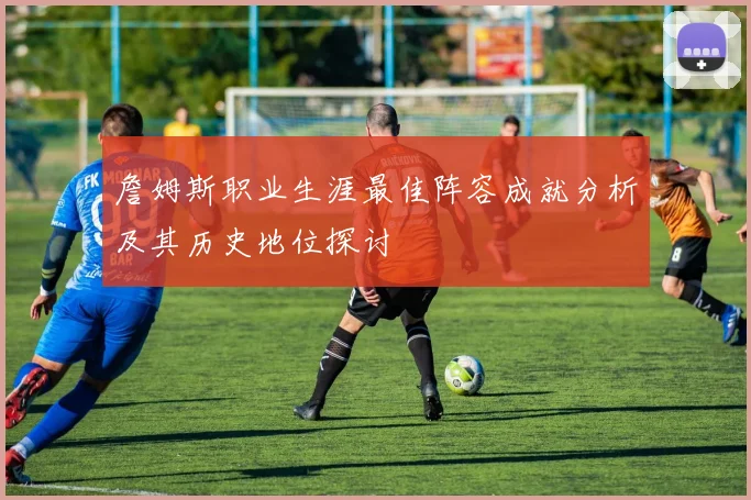 詹姆斯职业生涯最佳阵容成就分析及其历史地位探讨