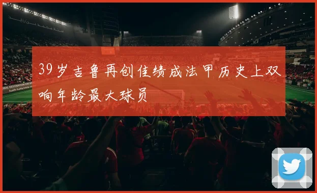 39岁吉鲁再创佳绩成法甲历史上双响年龄最大球员