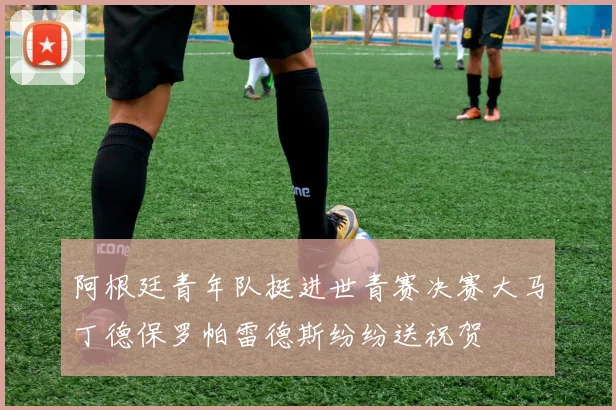 阿根廷青年队挺进世青赛决赛大马丁德保罗帕雷德斯纷纷送祝贺