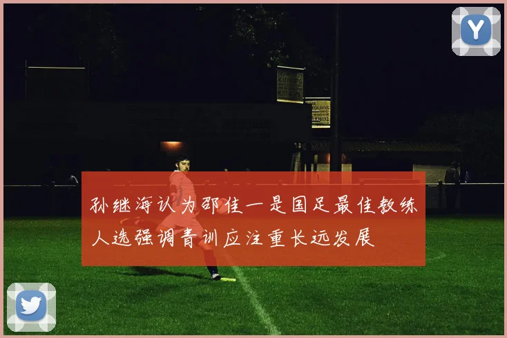 孙继海认为邵佳一是国足最佳教练人选强调青训应注重长远发展