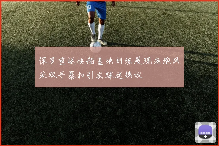 保罗重返快船基地训练展现老炮风采双手暴扣引发球迷热议