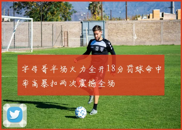 字母哥半场火力全开18分罚球命中率高暴扣两次震撼全场