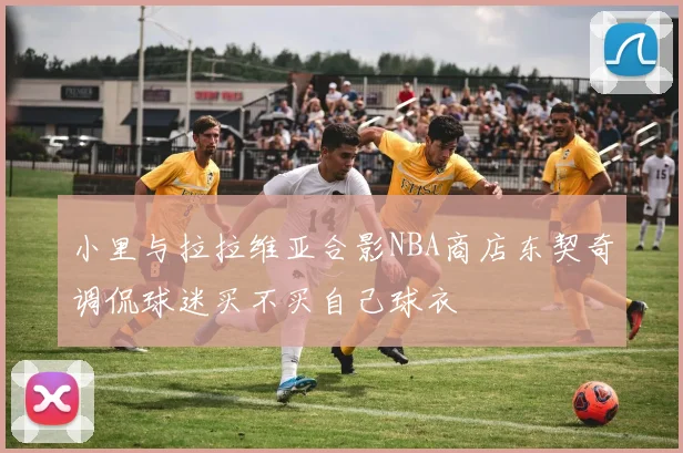 小里与拉拉维亚合影NBA商店东契奇调侃球迷买不买自己球衣