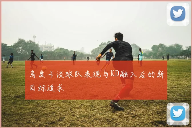 乌度卡谈球队表现与KD融入后的新目标追求