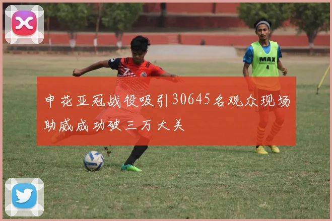 申花亚冠战役吸引30645名观众现场助威成功破三万大关