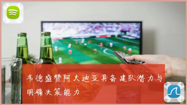 韦德盛赞阿夫迪亚具备建队潜力与明确决策能力