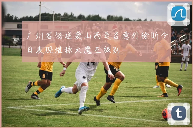 广州客场逆袭山西是否意外徐昕今日表现堪称大魔王级别
