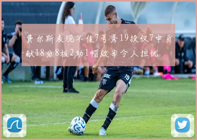 费尔斯表现不佳7号秀19投仅7中贡献18分8板2助1帽效率令人担忧