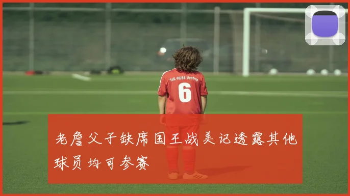 老詹父子缺席国王战美记透露其他球员均可参赛