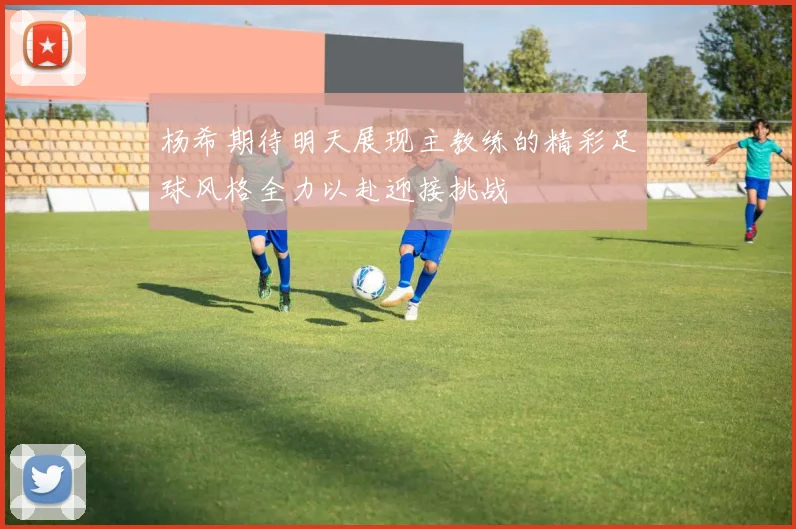 杨希期待明天展现主教练的精彩足球风格全力以赴迎接挑战