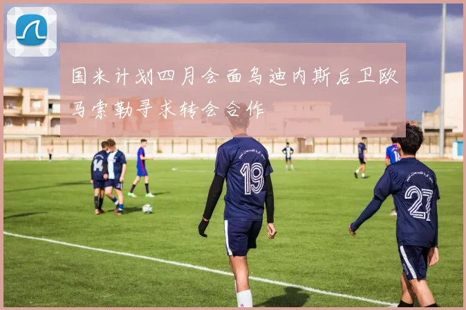 国米计划四月会面乌迪内斯后卫欧马索勒寻求转会合作