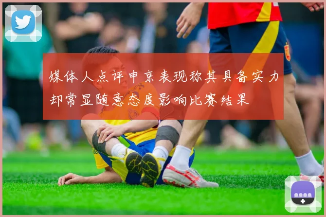媒体人点评申京表现称其具备实力却常显随意态度影响比赛结果