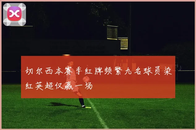 切尔西本赛季红牌频繁九名球员染红英超仅赢一场