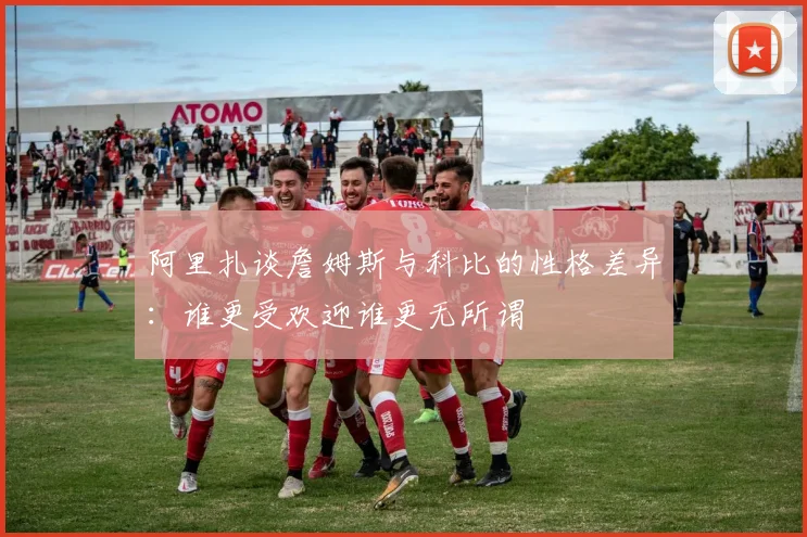 阿里扎谈詹姆斯与科比的性格差异：谁更受欢迎谁更无所谓