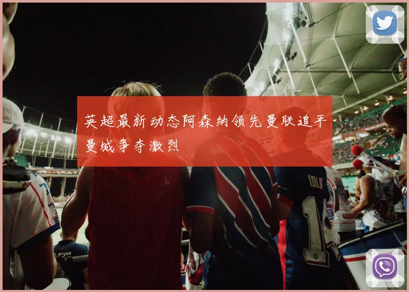 英超最新动态阿森纳领先曼联追平曼城争夺激烈