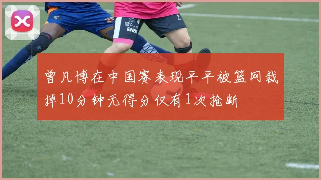 曾凡博在中国赛表现平平被篮网裁掉10分钟无得分仅有1次抢断