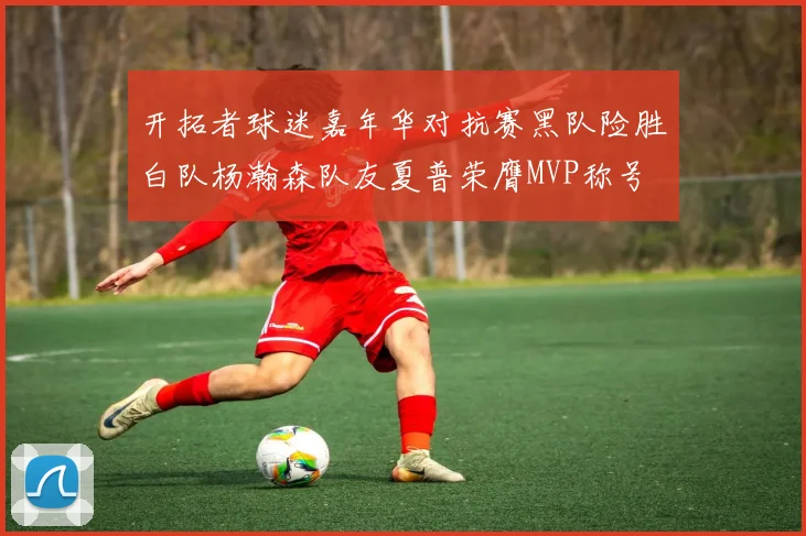 开拓者球迷嘉年华对抗赛黑队险胜白队杨瀚森队友夏普荣膺MVP称号