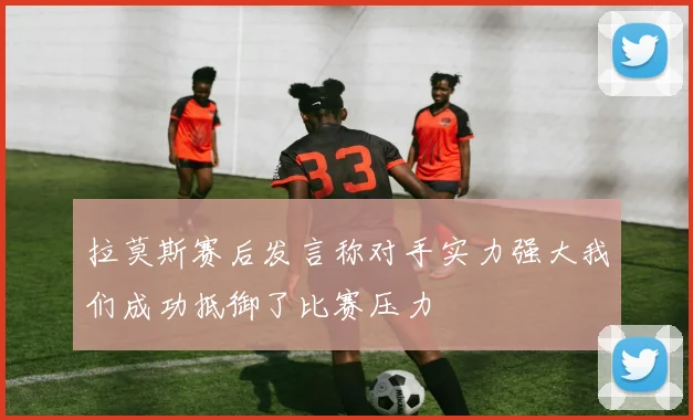 拉莫斯赛后发言称对手实力强大我们成功抵御了比赛压力